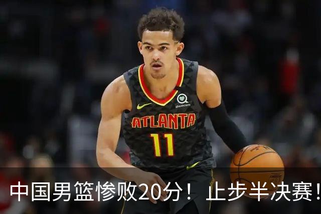 中国男篮惨败20分！止步半决赛！事实证明：中国男篮需要杨瀚森